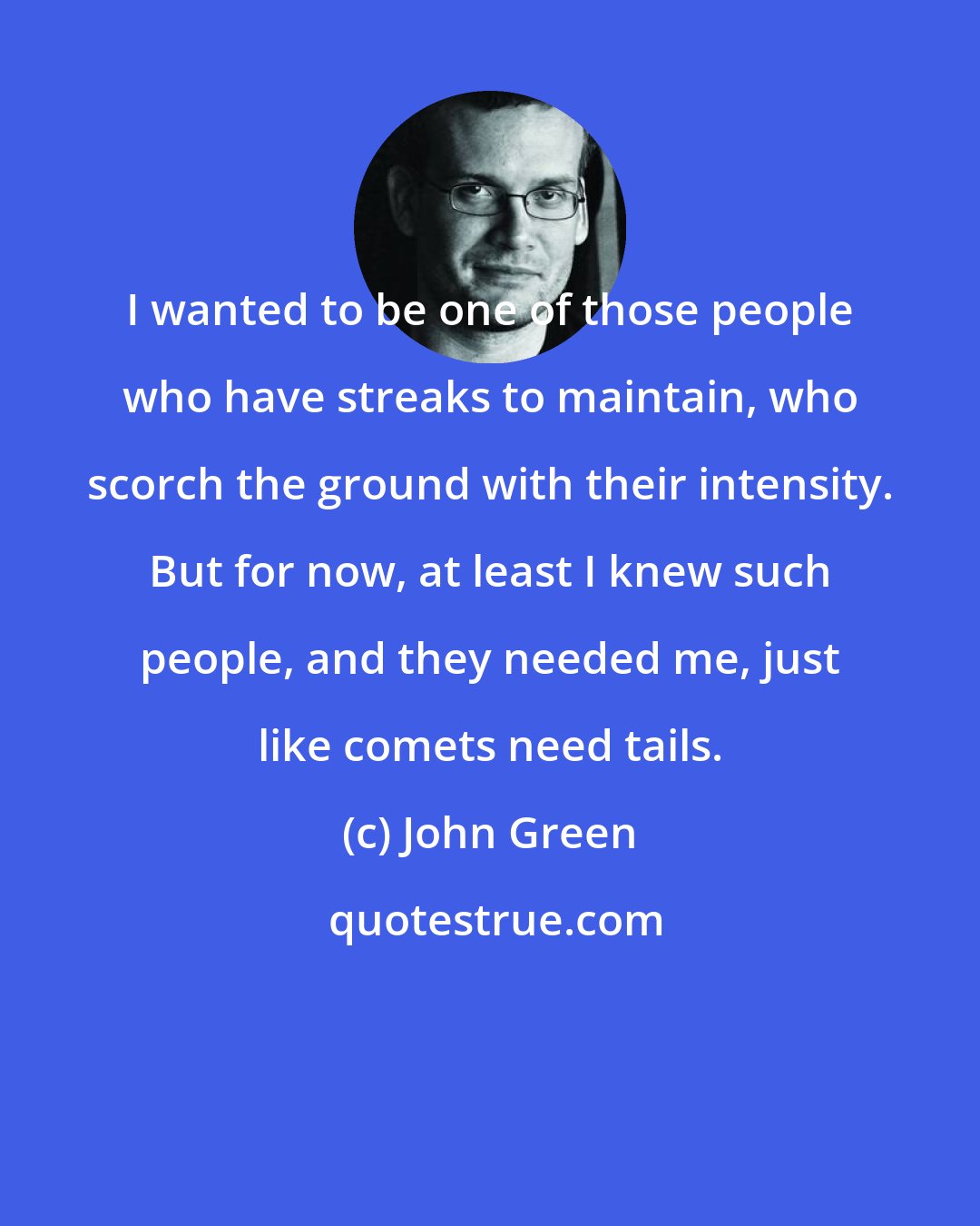 John Green: I wanted to be one of those people who have streaks to maintain, who scorch the ground with their intensity. But for now, at least I knew such people, and they needed me, just like comets need tails.