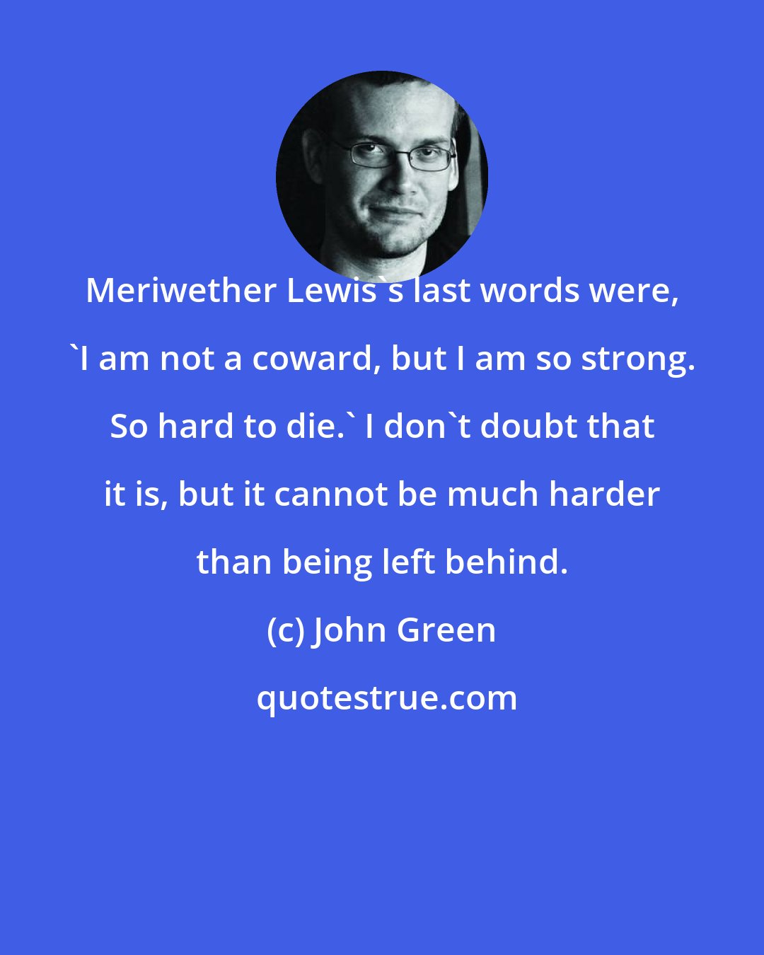 John Green: Meriwether Lewis's last words were, 'I am not a coward, but I am so strong. So hard to die.' I don't doubt that it is, but it cannot be much harder than being left behind.