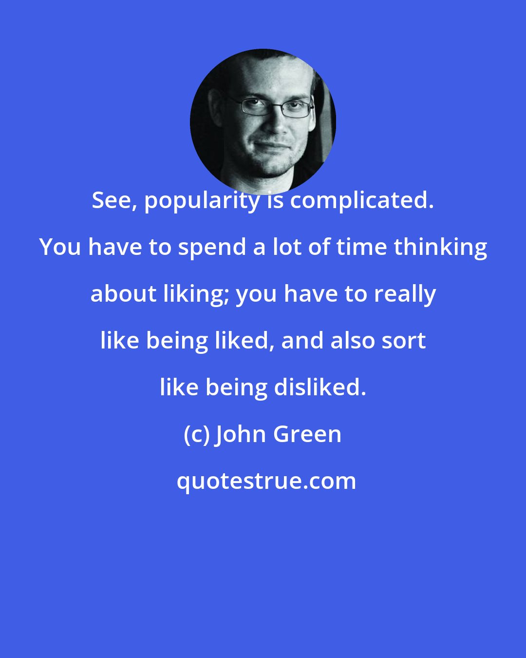 John Green: See, popularity is complicated. You have to spend a lot of time thinking about liking; you have to really like being liked, and also sort like being disliked.