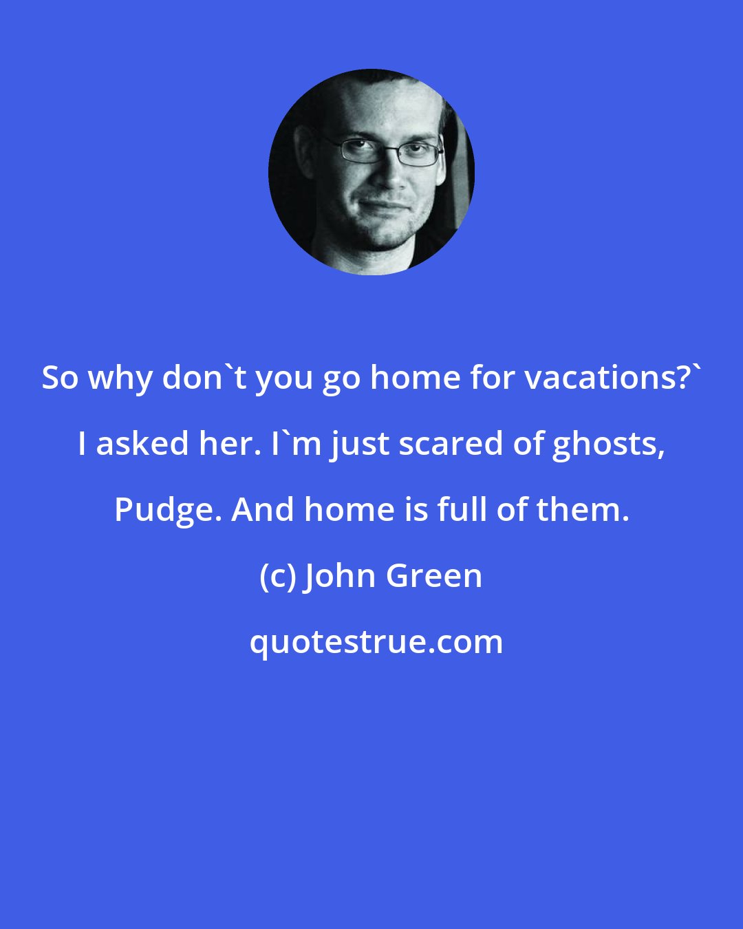 John Green: So why don't you go home for vacations?' I asked her. I'm just scared of ghosts, Pudge. And home is full of them.