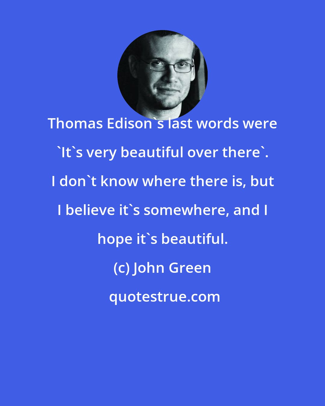 John Green: Thomas Edison's last words were 'It's very beautiful over there'. I don't know where there is, but I believe it's somewhere, and I hope it's beautiful.