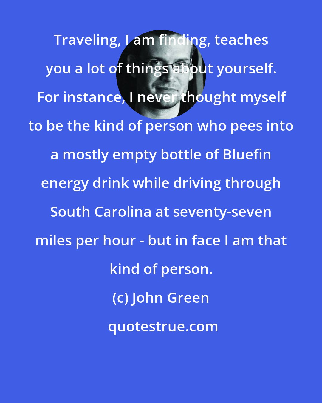 John Green: Traveling, I am finding, teaches you a lot of things about yourself. For instance, I never thought myself to be the kind of person who pees into a mostly empty bottle of Bluefin energy drink while driving through South Carolina at seventy-seven miles per hour - but in face I am that kind of person.