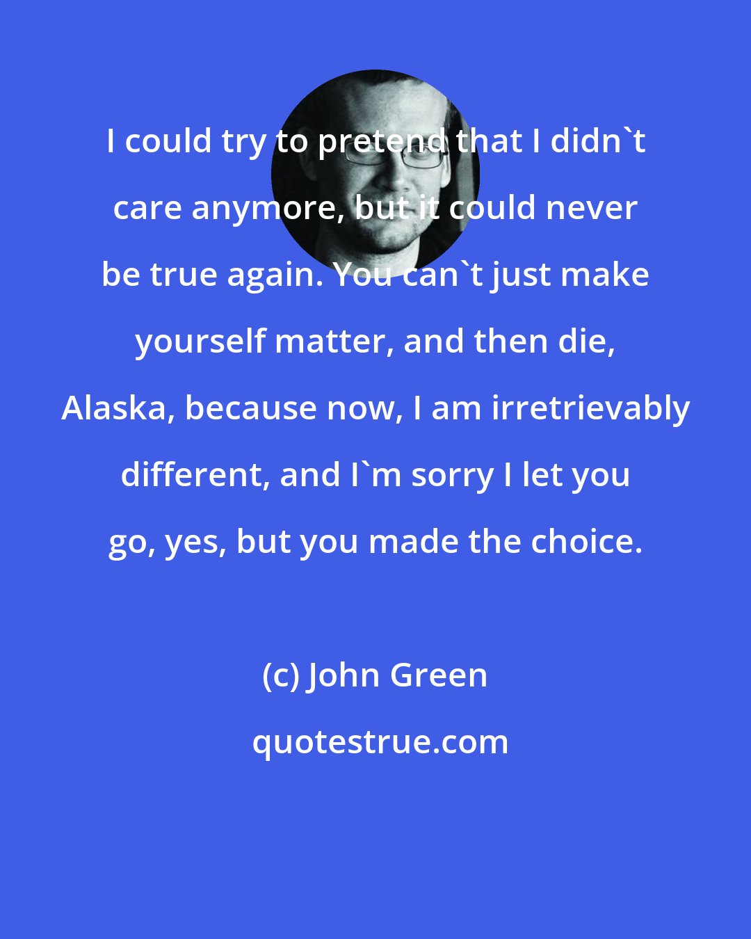 John Green: I could try to pretend that I didn't care anymore, but it could never be true again. You can't just make yourself matter, and then die, Alaska, because now, I am irretrievably different, and I'm sorry I let you go, yes, but you made the choice.