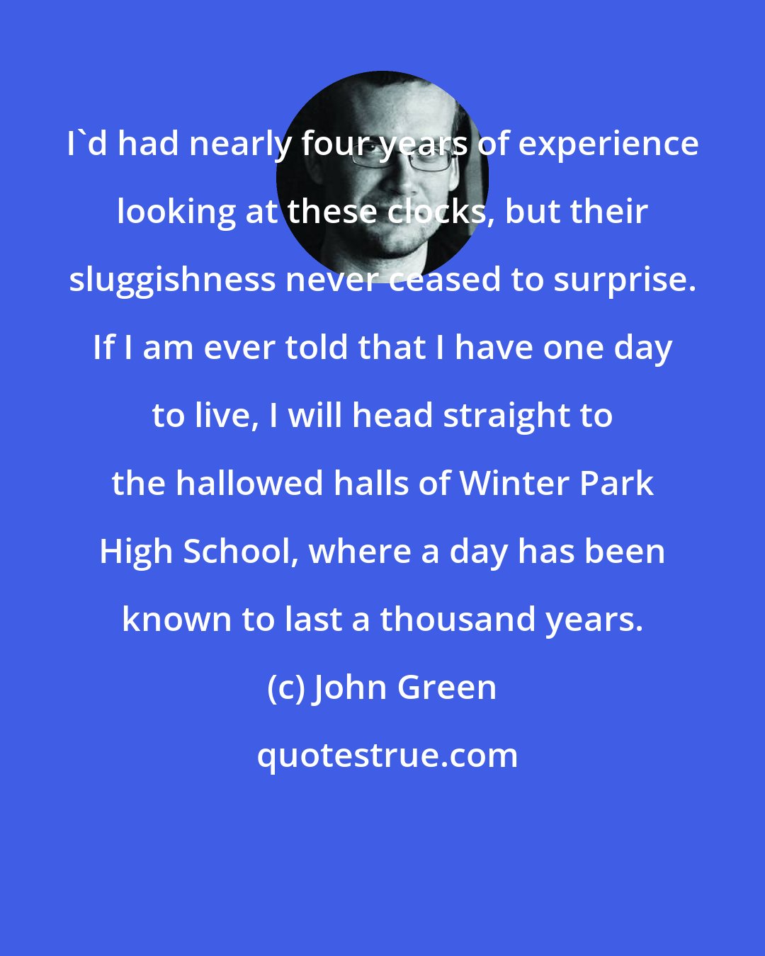 John Green: I'd had nearly four years of experience looking at these clocks, but their sluggishness never ceased to surprise. If I am ever told that I have one day to live, I will head straight to the hallowed halls of Winter Park High School, where a day has been known to last a thousand years.