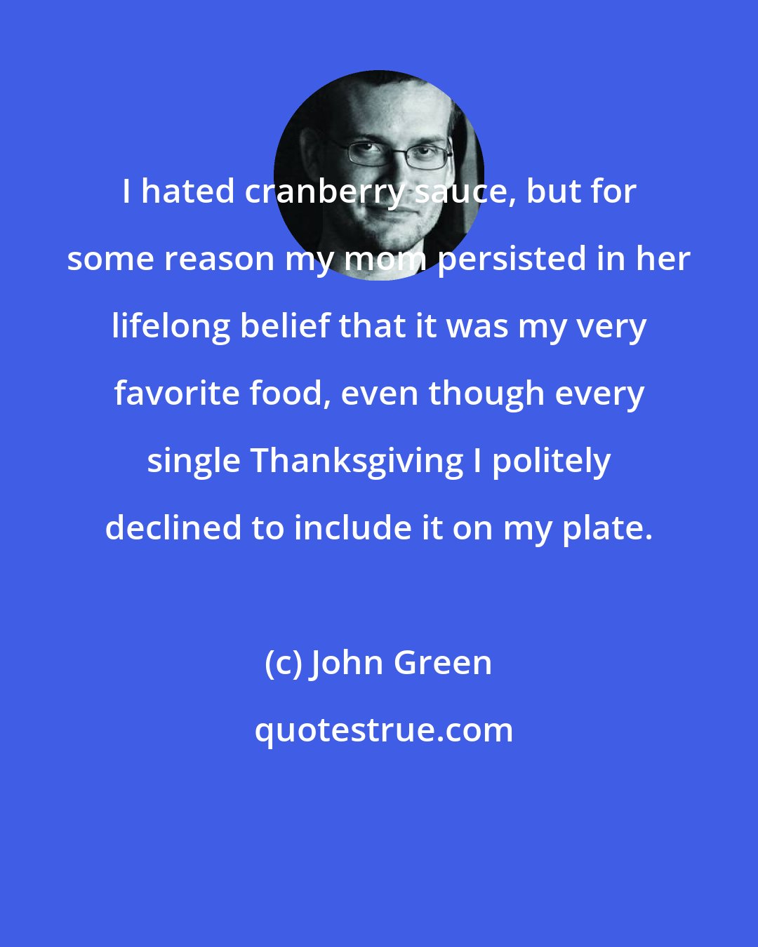 John Green: I hated cranberry sauce, but for some reason my mom persisted in her lifelong belief that it was my very favorite food, even though every single Thanksgiving I politely declined to include it on my plate.