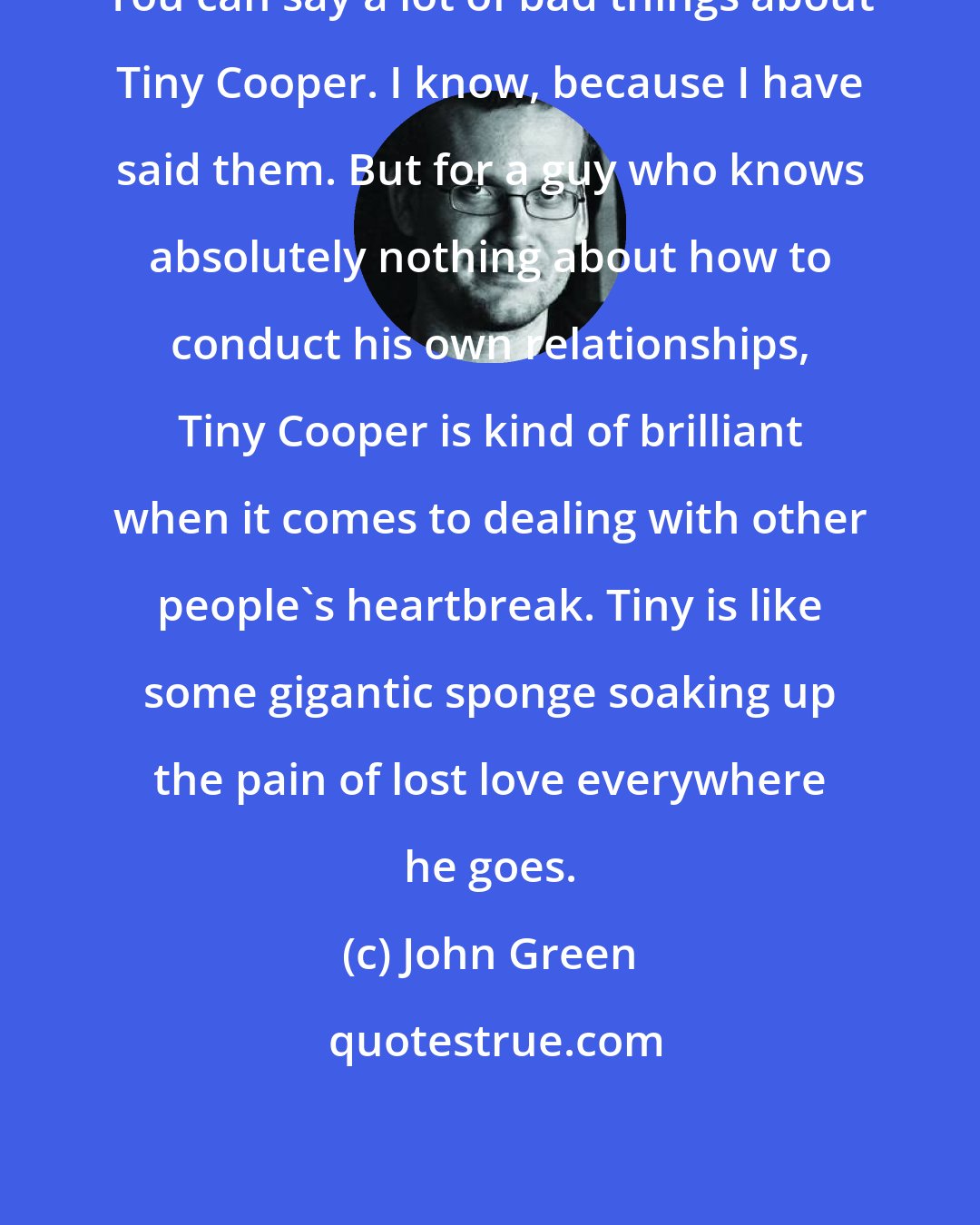 John Green: You can say a lot of bad things about Tiny Cooper. I know, because I have said them. But for a guy who knows absolutely nothing about how to conduct his own relationships, Tiny Cooper is kind of brilliant when it comes to dealing with other people's heartbreak. Tiny is like some gigantic sponge soaking up the pain of lost love everywhere he goes.