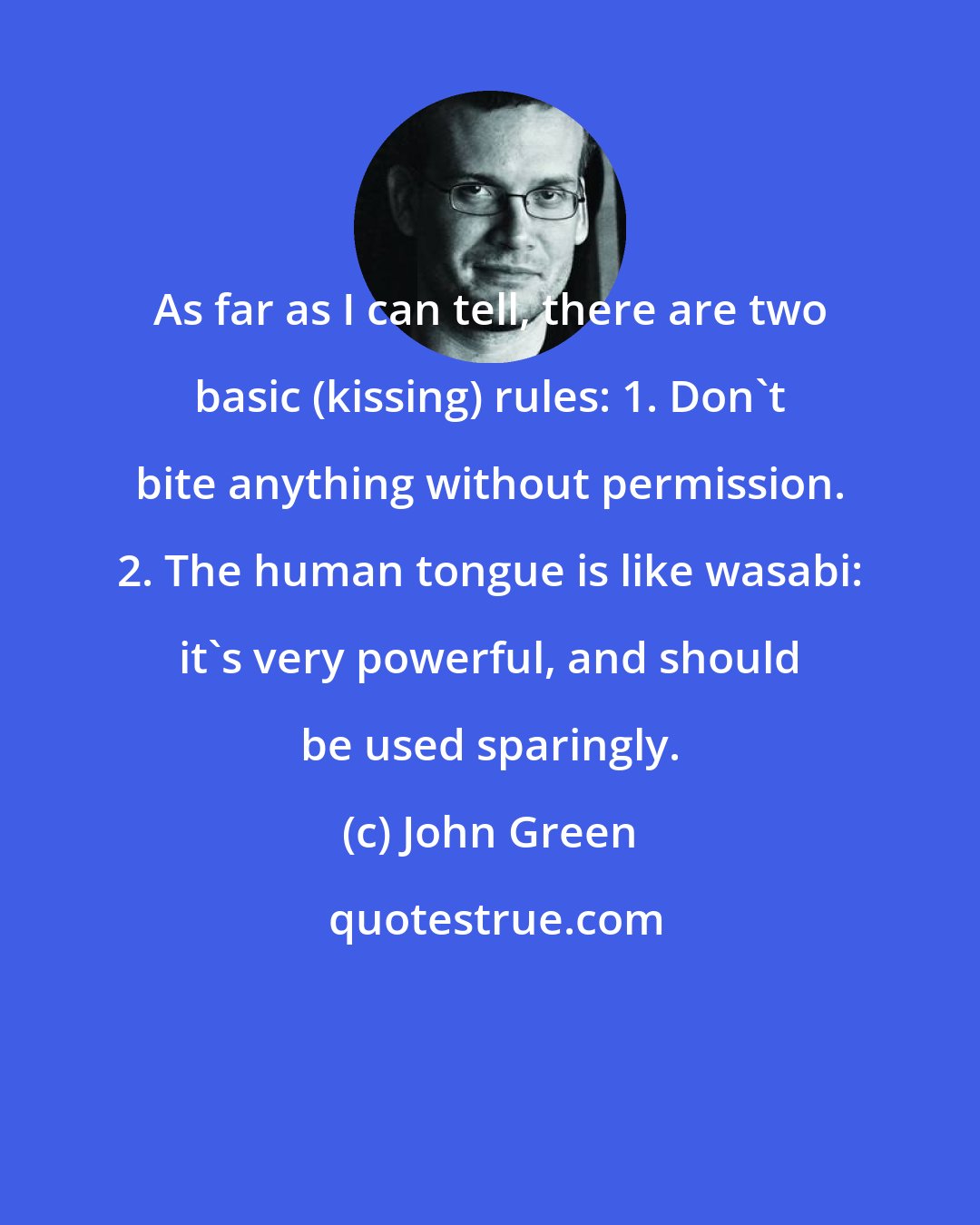 John Green: As far as I can tell, there are two basic (kissing) rules: 1. Don't bite anything without permission. 2. The human tongue is like wasabi: it's very powerful, and should be used sparingly.