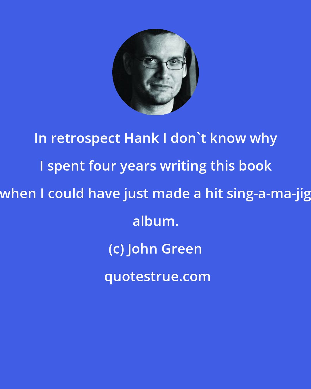 John Green: In retrospect Hank I don't know why I spent four years writing this book when I could have just made a hit sing-a-ma-jig album.