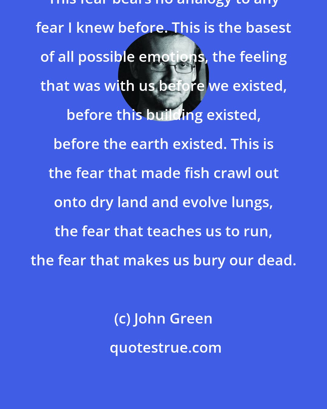 John Green: This fear bears no analogy to any fear I knew before. This is the basest of all possible emotions, the feeling that was with us before we existed, before this building existed, before the earth existed. This is the fear that made fish crawl out onto dry land and evolve lungs, the fear that teaches us to run, the fear that makes us bury our dead.