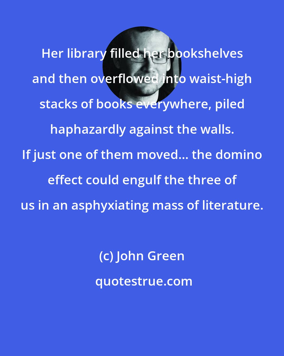 John Green: Her library filled her bookshelves and then overflowed into waist-high stacks of books everywhere, piled haphazardly against the walls. If just one of them moved... the domino effect could engulf the three of us in an asphyxiating mass of literature.