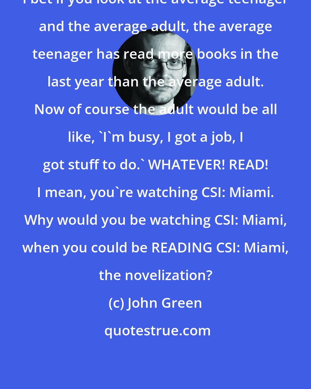 John Green: I bet if you look at the average teenager and the average adult, the average teenager has read more books in the last year than the average adult. Now of course the adult would be all like, 'I'm busy, I got a job, I got stuff to do.' WHATEVER! READ! I mean, you're watching CSI: Miami. Why would you be watching CSI: Miami, when you could be READING CSI: Miami, the novelization?