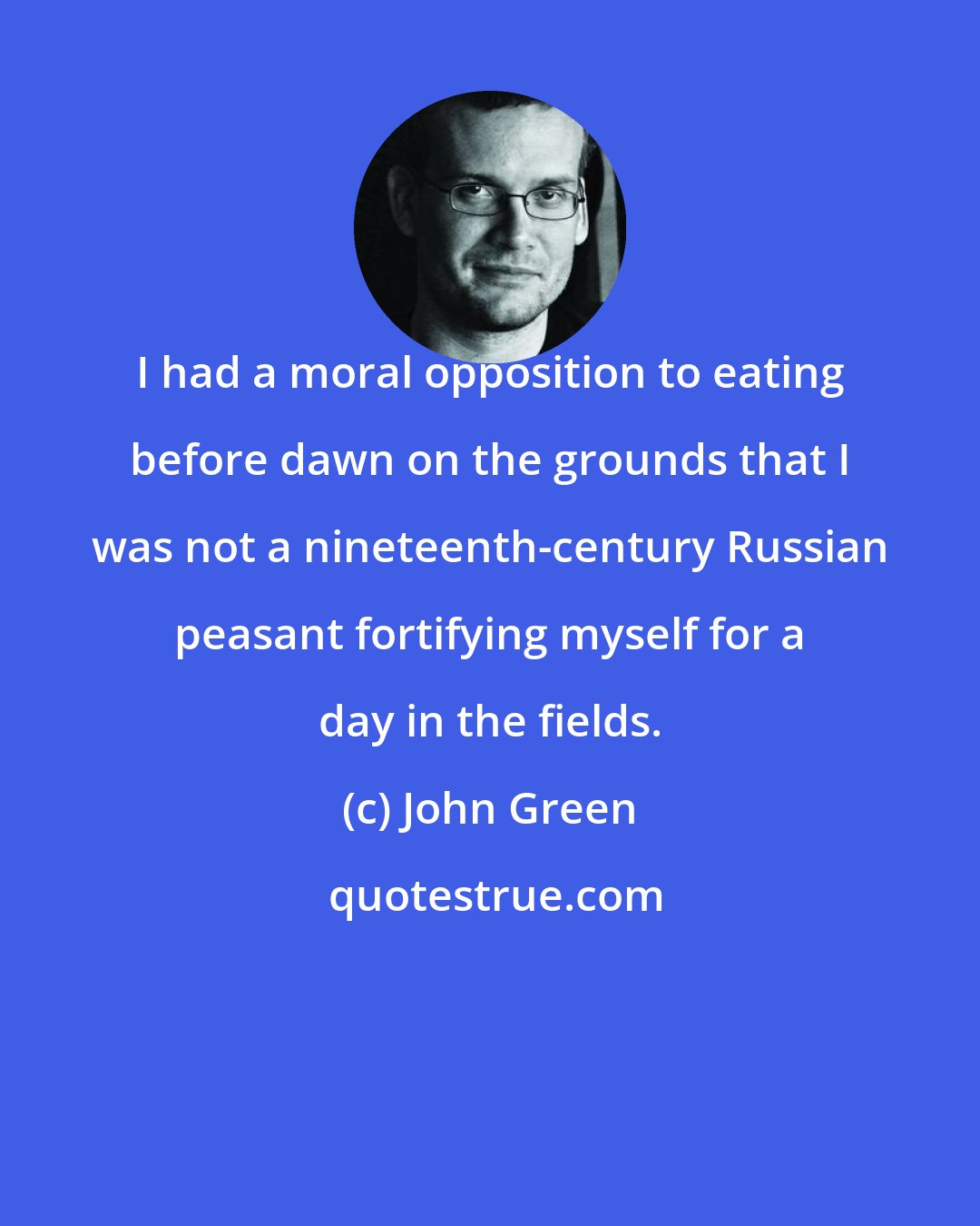 John Green: I had a moral opposition to eating before dawn on the grounds that I was not a nineteenth-century Russian peasant fortifying myself for a day in the fields.