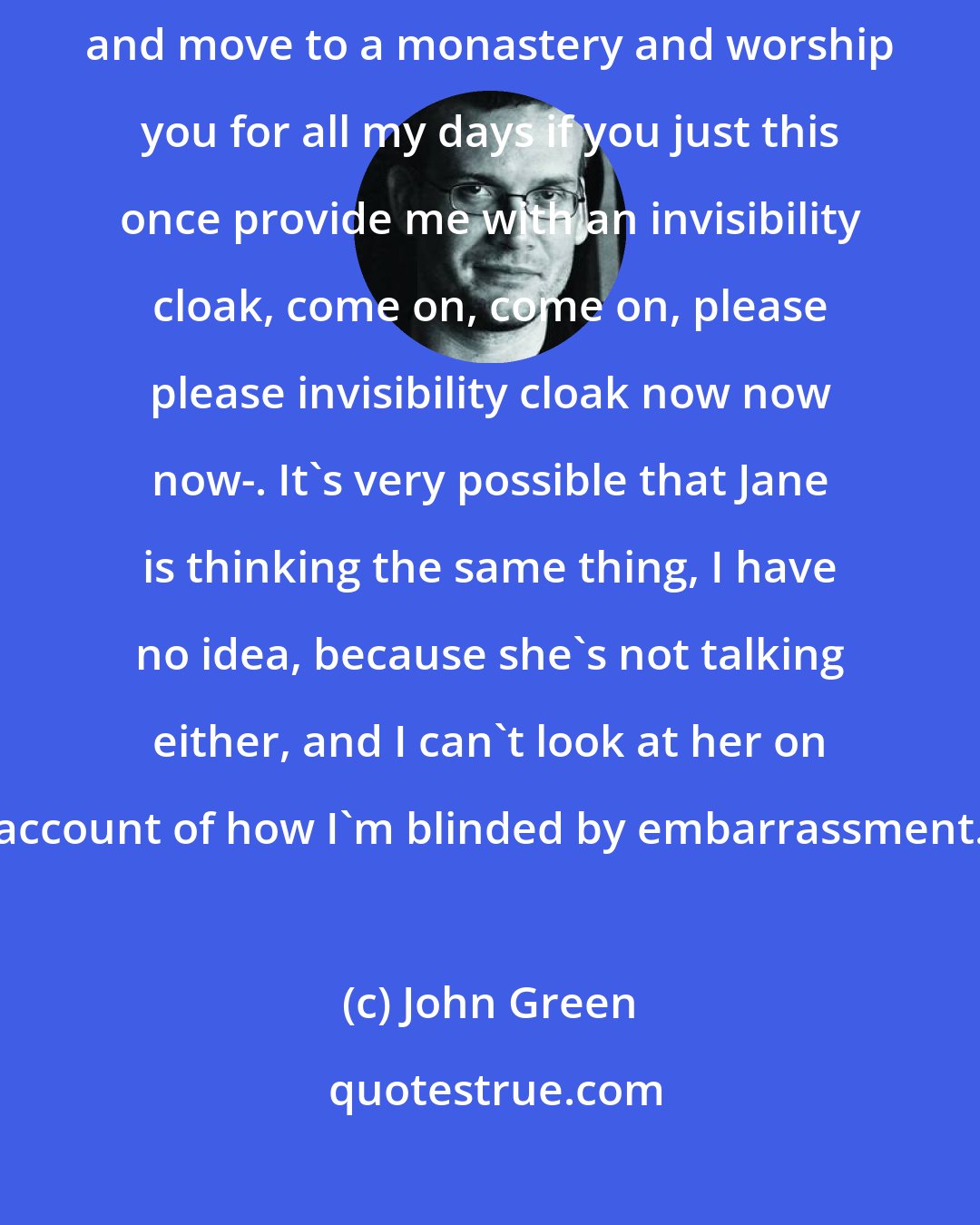 John Green: I'm sitting her thinking, -God, I swear I will take a vow of silence and move to a monastery and worship you for all my days if you just this once provide me with an invisibility cloak, come on, come on, please please invisibility cloak now now now-. It's very possible that Jane is thinking the same thing, I have no idea, because she's not talking either, and I can't look at her on account of how I'm blinded by embarrassment.