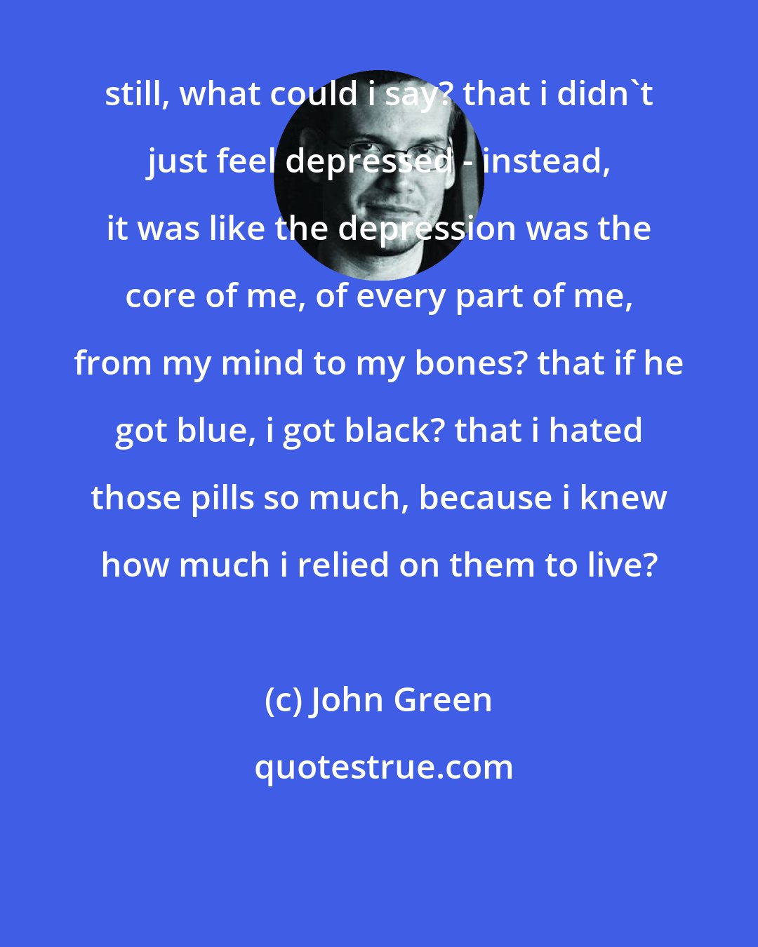 John Green: still, what could i say? that i didn't just feel depressed - instead, it was like the depression was the core of me, of every part of me, from my mind to my bones? that if he got blue, i got black? that i hated those pills so much, because i knew how much i relied on them to live?