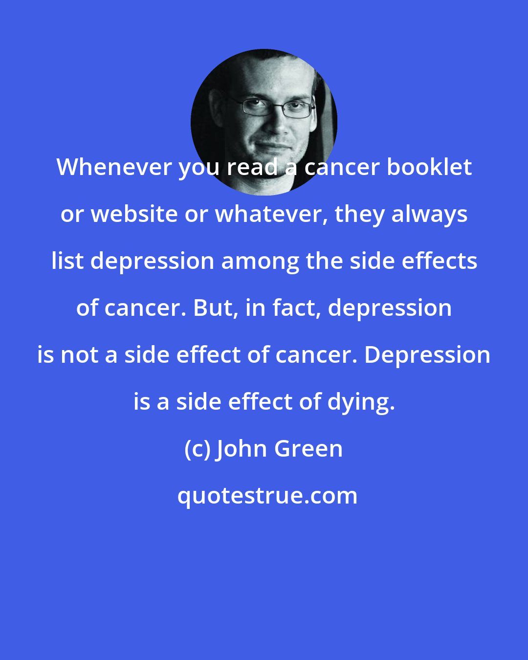 John Green: Whenever you read a cancer booklet or website or whatever, they always list depression among the side effects of cancer. But, in fact, depression is not a side effect of cancer. Depression is a side effect of dying.