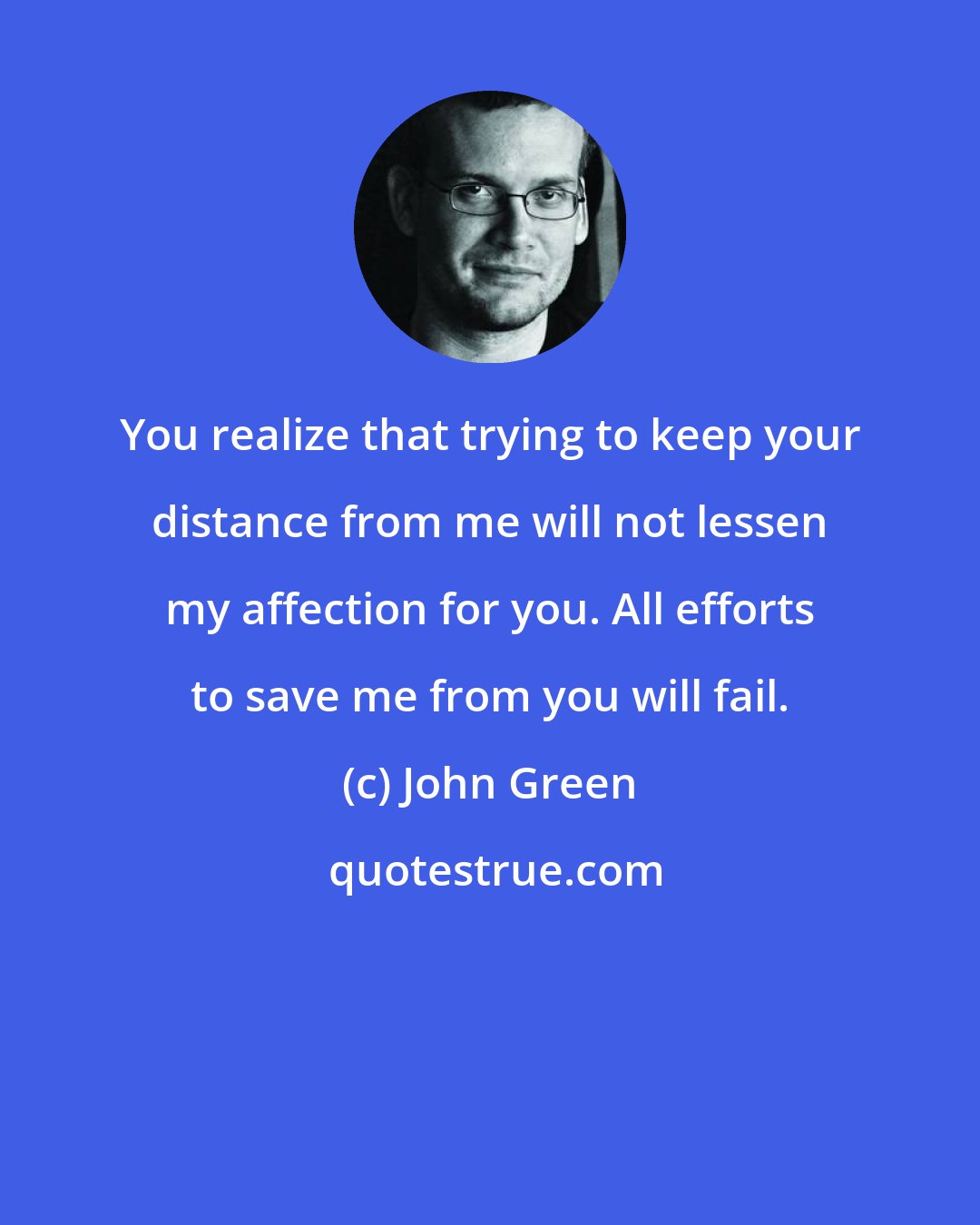 John Green: You realize that trying to keep your distance from me will not lessen my affection for you. All efforts to save me from you will fail.