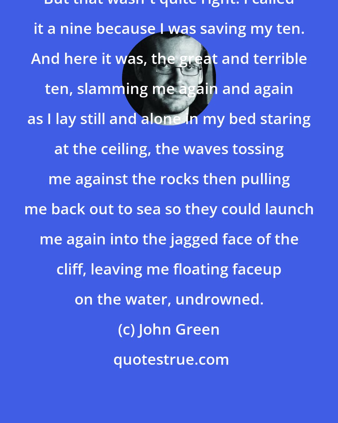 John Green: But that wasn't quite right. I called it a nine because I was saving my ten. And here it was, the great and terrible ten, slamming me again and again as I lay still and alone in my bed staring at the ceiling, the waves tossing me against the rocks then pulling me back out to sea so they could launch me again into the jagged face of the cliff, leaving me floating faceup on the water, undrowned.