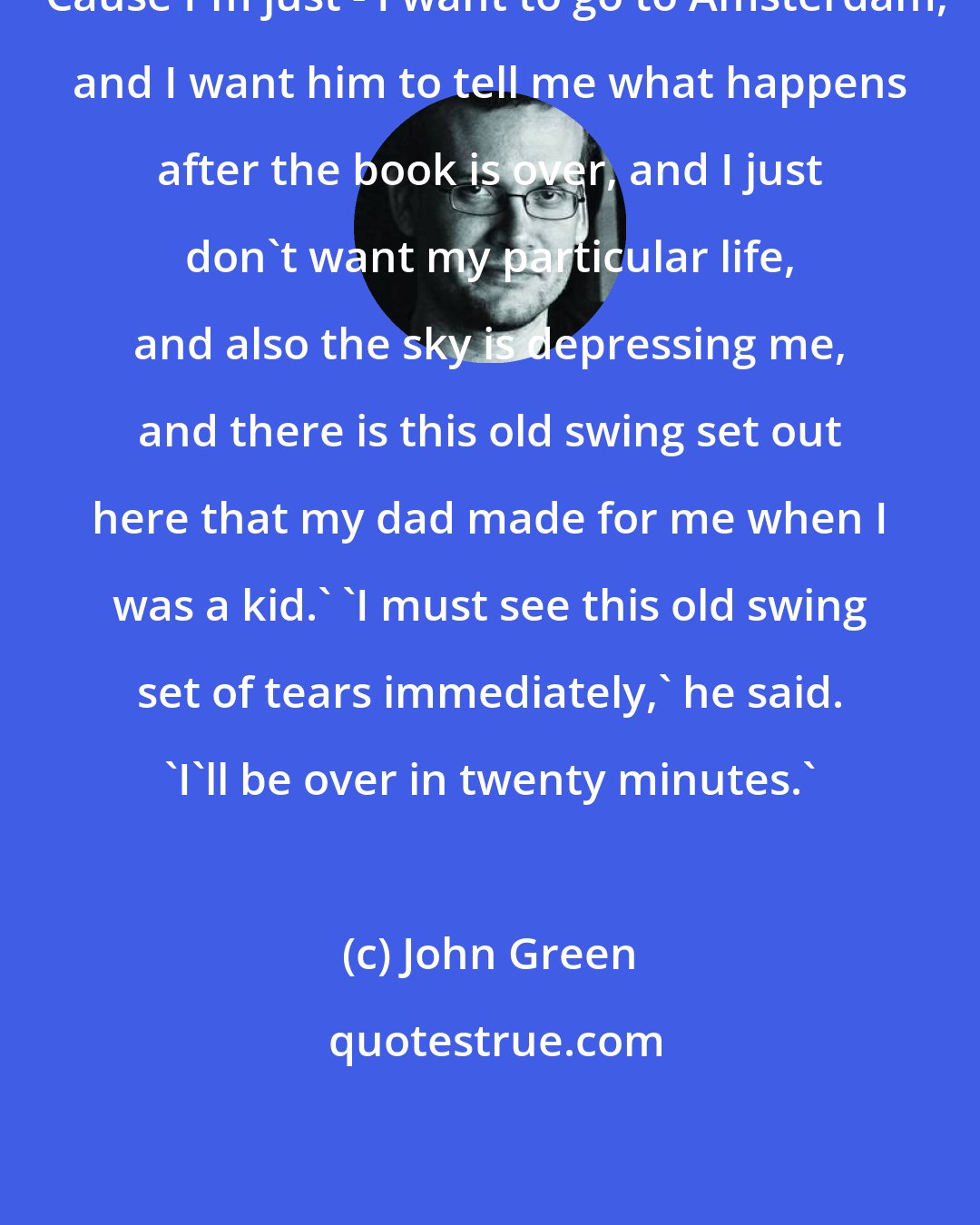 John Green: 'Cause I'm just - I want to go to Amsterdam, and I want him to tell me what happens after the book is over, and I just don't want my particular life, and also the sky is depressing me, and there is this old swing set out here that my dad made for me when I was a kid.' 'I must see this old swing set of tears immediately,' he said. 'I'll be over in twenty minutes.'