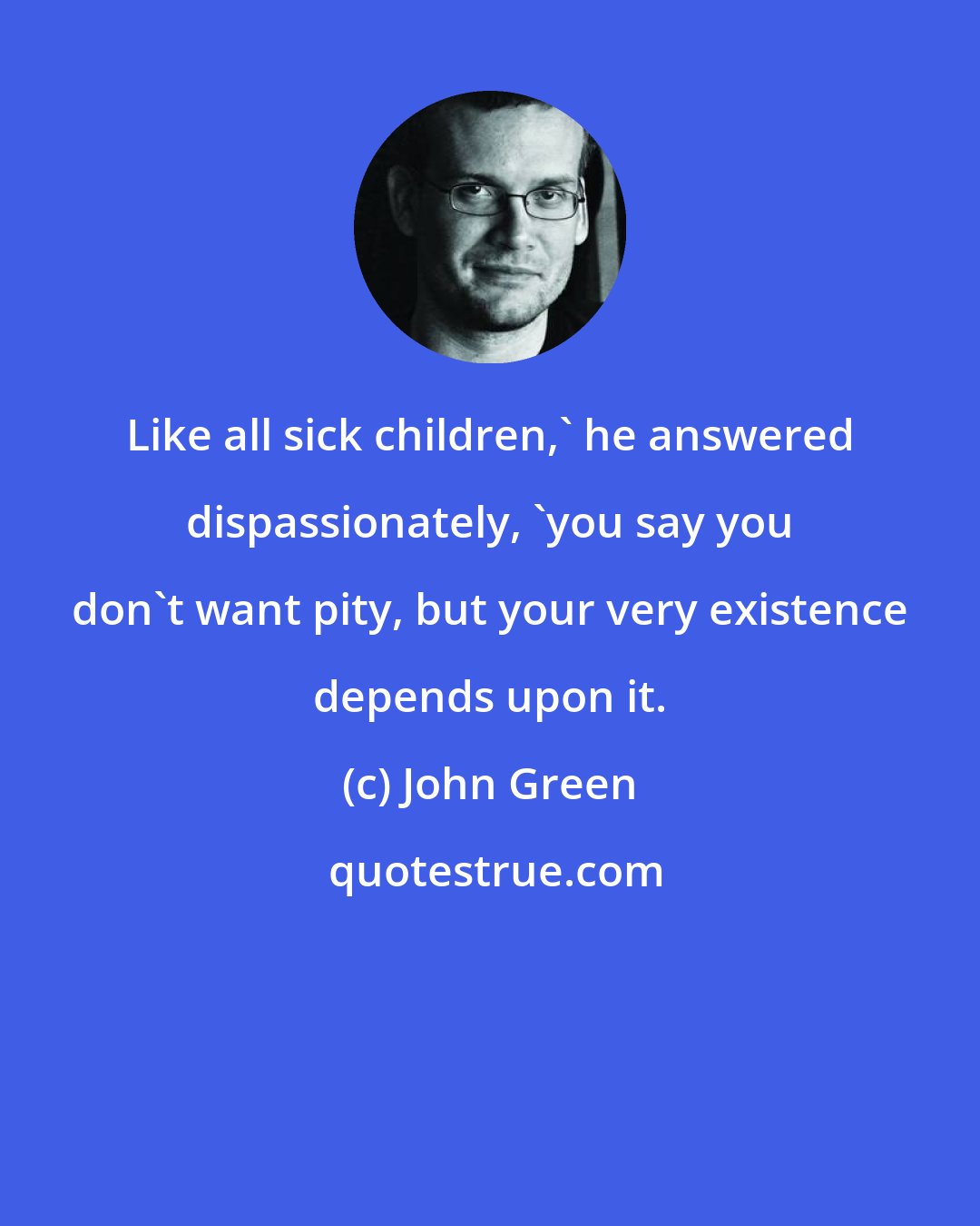 John Green: Like all sick children,' he answered dispassionately, 'you say you don't want pity, but your very existence depends upon it.