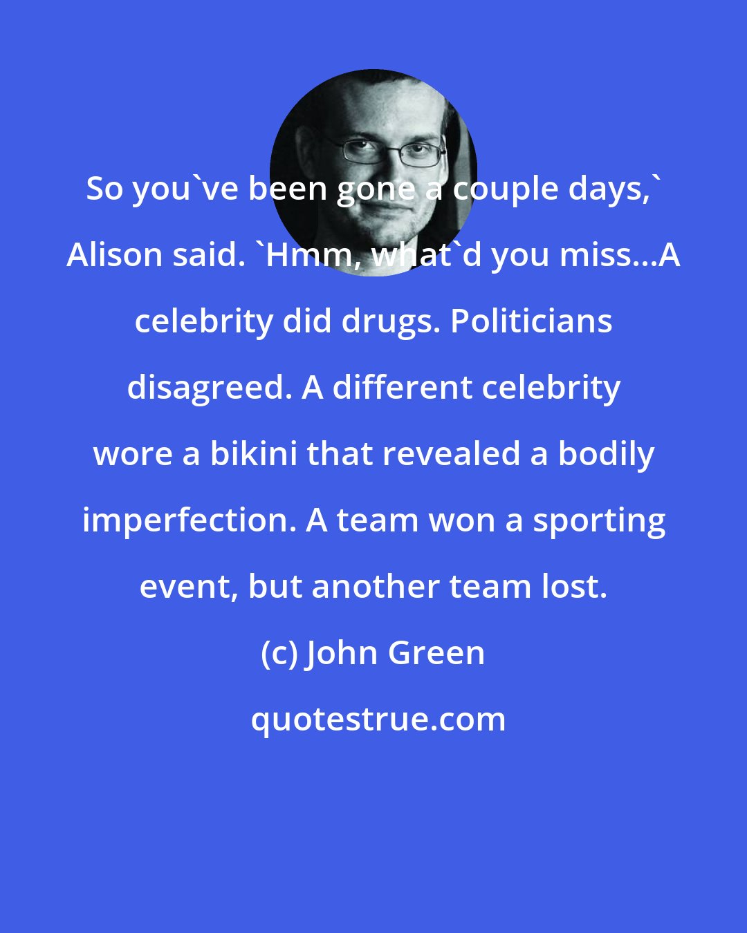 John Green: So you've been gone a couple days,' Alison said. 'Hmm, what'd you miss...A celebrity did drugs. Politicians disagreed. A different celebrity wore a bikini that revealed a bodily imperfection. A team won a sporting event, but another team lost.