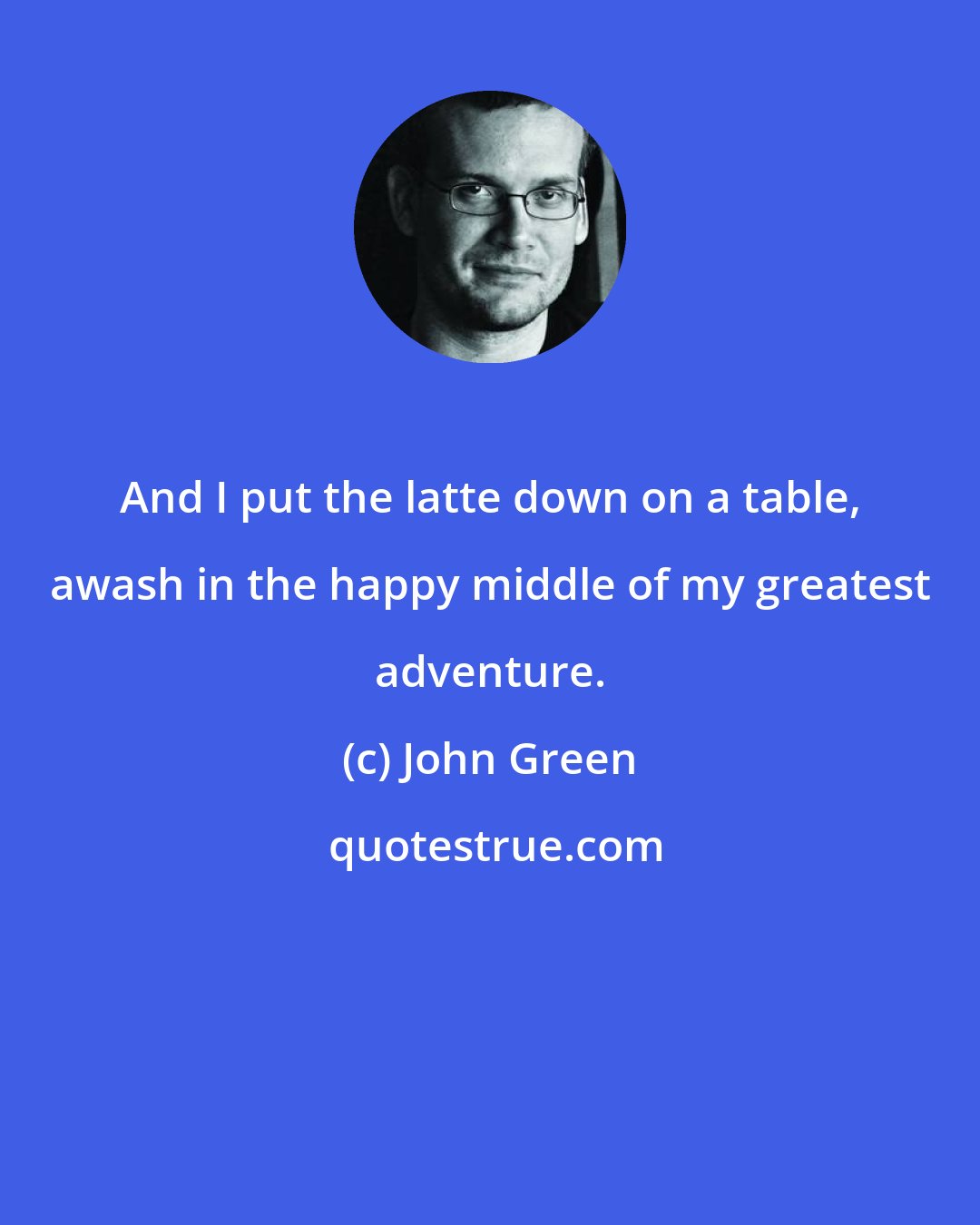 John Green: And I put the latte down on a table, awash in the happy middle of my greatest adventure.