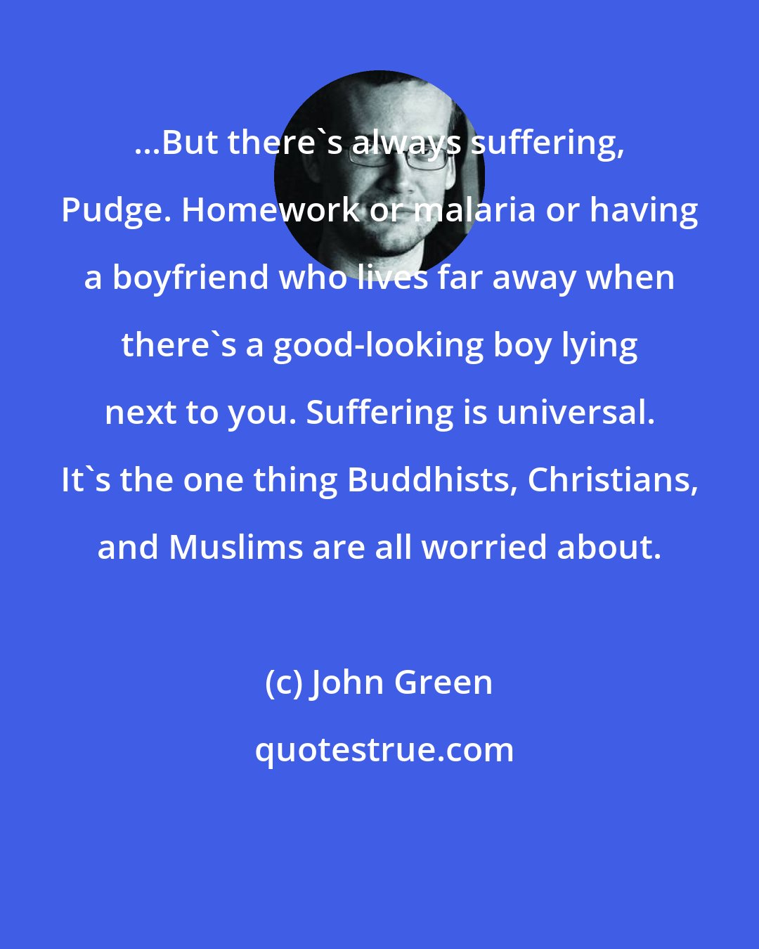 John Green: ...But there's always suffering, Pudge. Homework or malaria or having a boyfriend who lives far away when there's a good-looking boy lying next to you. Suffering is universal. It's the one thing Buddhists, Christians, and Muslims are all worried about.