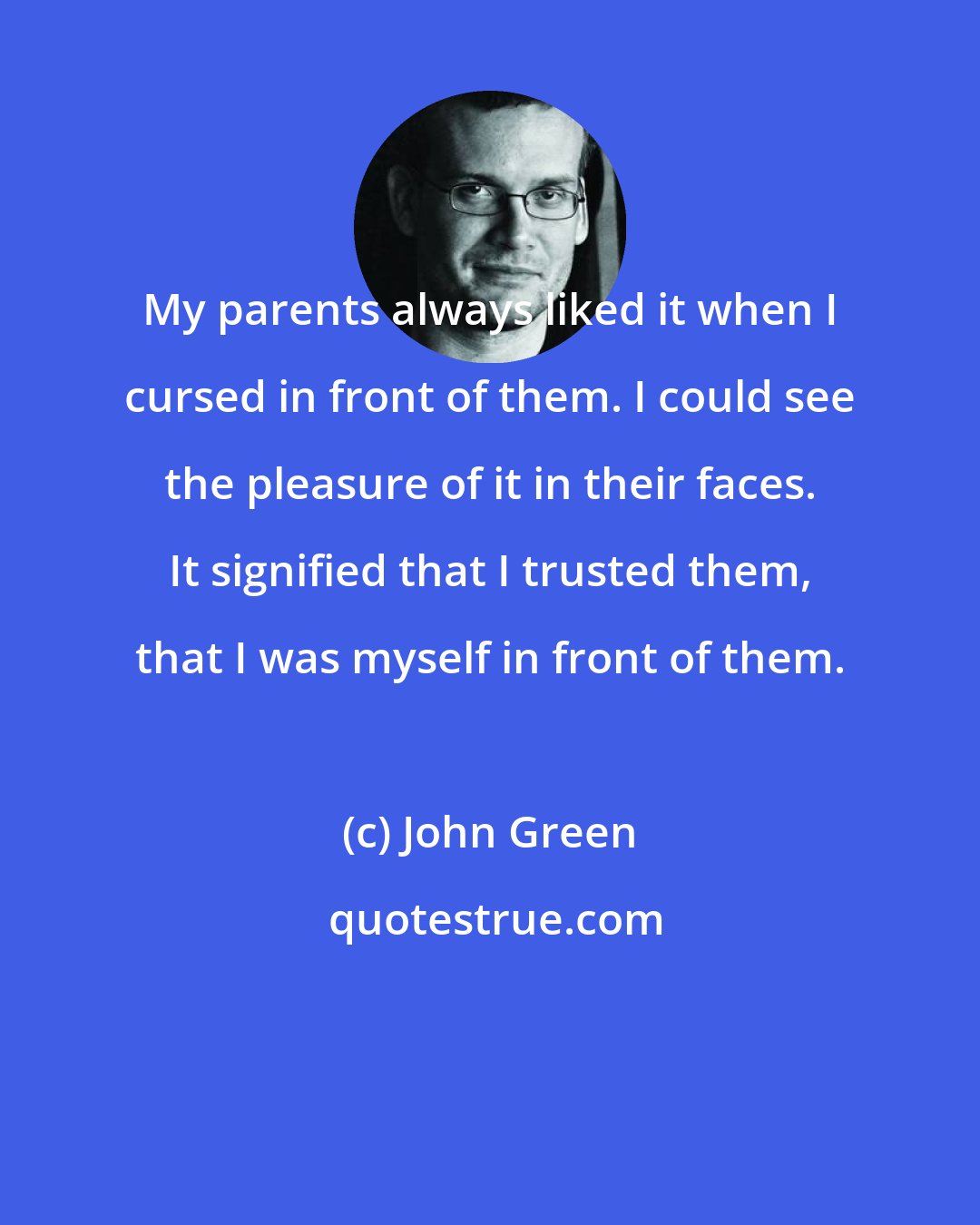 John Green: My parents always liked it when I cursed in front of them. I could see the pleasure of it in their faces. It signified that I trusted them, that I was myself in front of them.