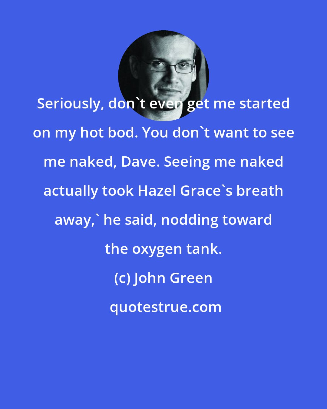 John Green: Seriously, don't even get me started on my hot bod. You don't want to see me naked, Dave. Seeing me naked actually took Hazel Grace's breath away,' he said, nodding toward the oxygen tank.