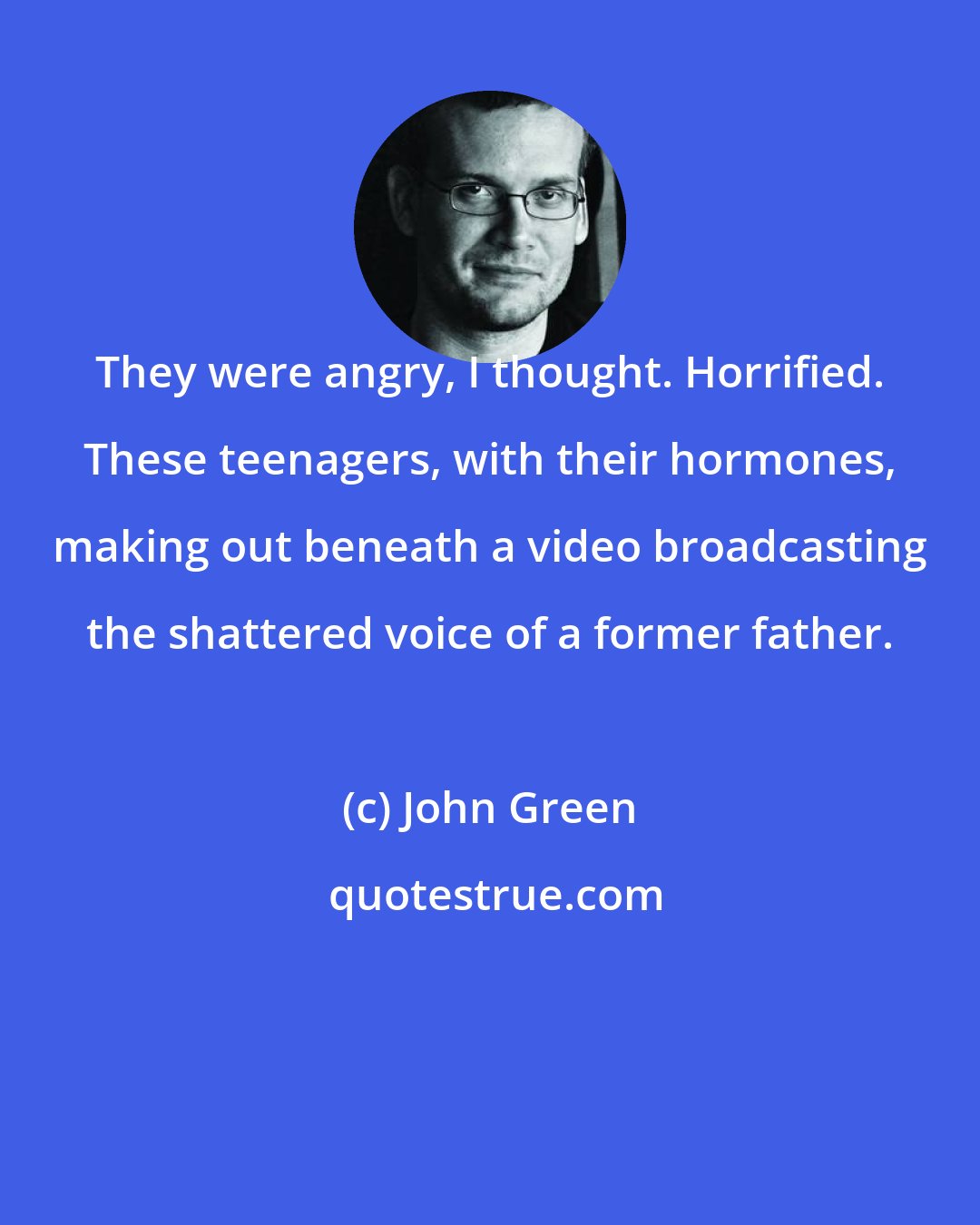 John Green: They were angry, I thought. Horrified. These teenagers, with their hormones, making out beneath a video broadcasting the shattered voice of a former father.