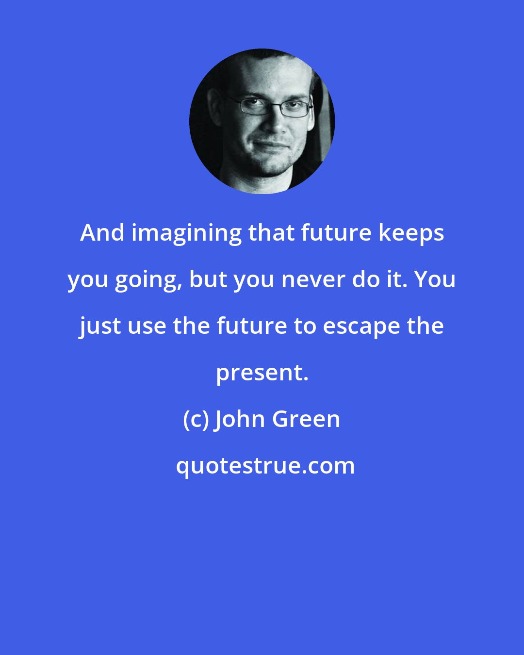 John Green: And imagining that future keeps you going, but you never do it. You just use the future to escape the present.