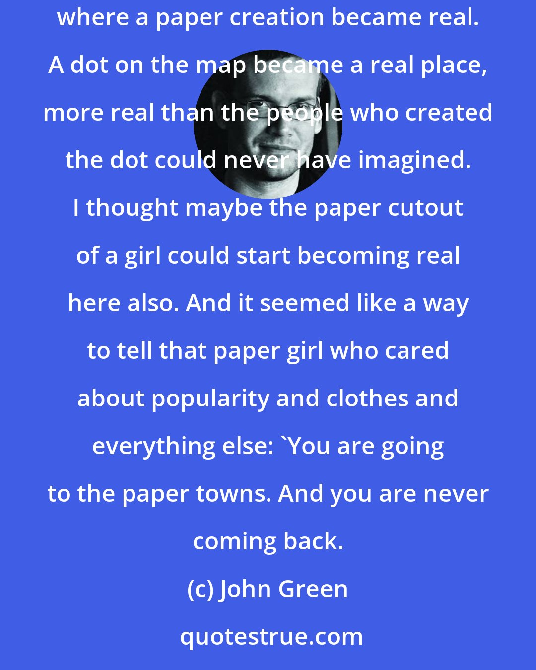 John Green: Because it's kind of great, being an idea that everybody likes. But I could never be the idea to myself, not all the way. And Agloe is a place where a paper creation became real. A dot on the map became a real place, more real than the people who created the dot could never have imagined. I thought maybe the paper cutout of a girl could start becoming real here also. And it seemed like a way to tell that paper girl who cared about popularity and clothes and everything else: 'You are going to the paper towns. And you are never coming back.