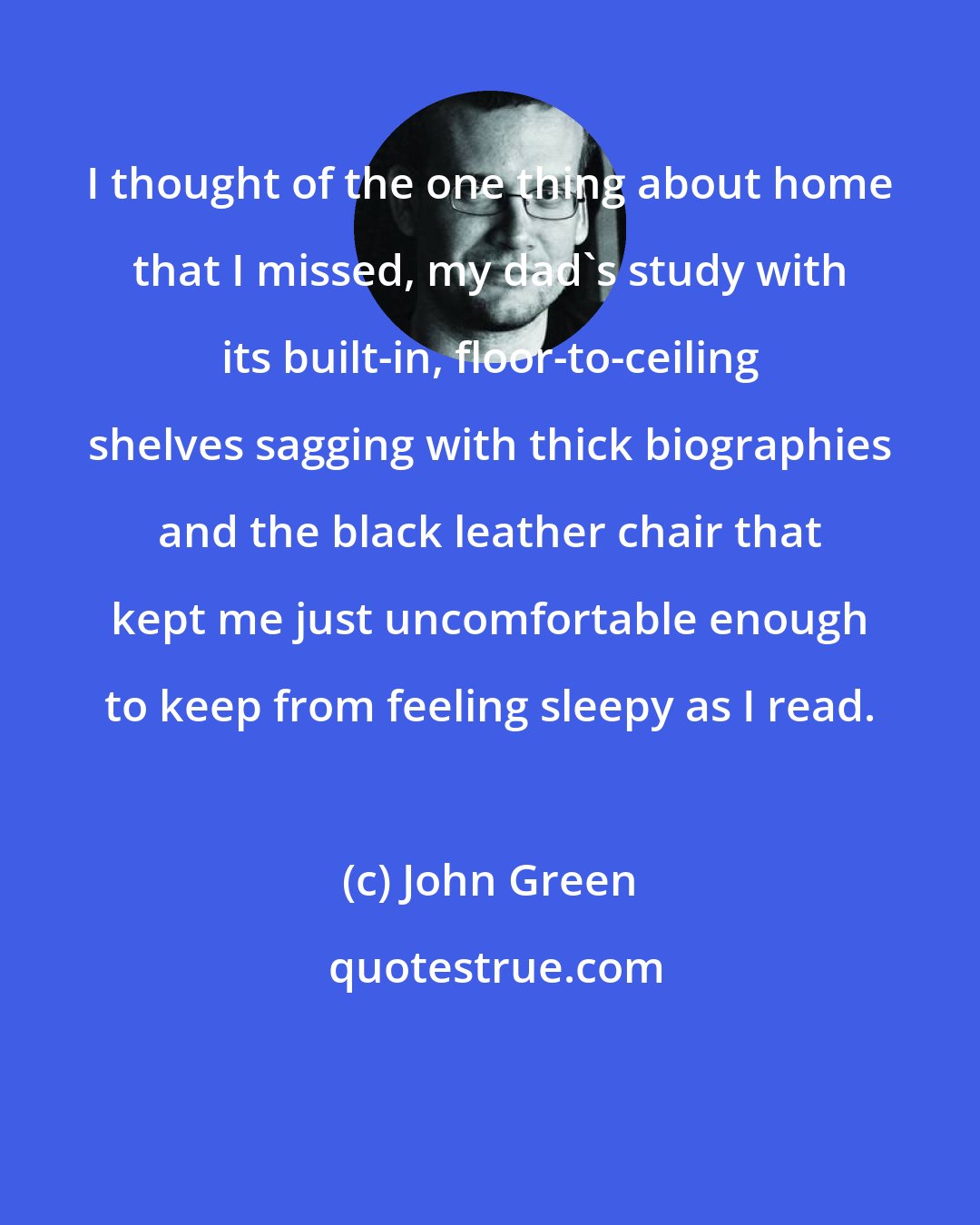 John Green: I thought of the one thing about home that I missed, my dad's study with its built-in, floor-to-ceiling shelves sagging with thick biographies and the black leather chair that kept me just uncomfortable enough to keep from feeling sleepy as I read.