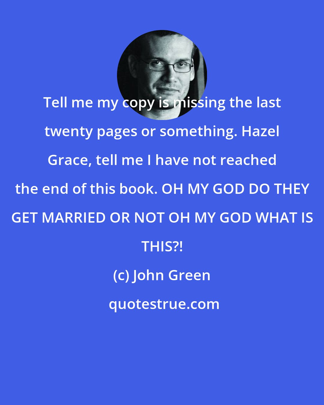 John Green: Tell me my copy is missing the last twenty pages or something. Hazel Grace, tell me I have not reached the end of this book. OH MY GOD DO THEY GET MARRIED OR NOT OH MY GOD WHAT IS THIS?!