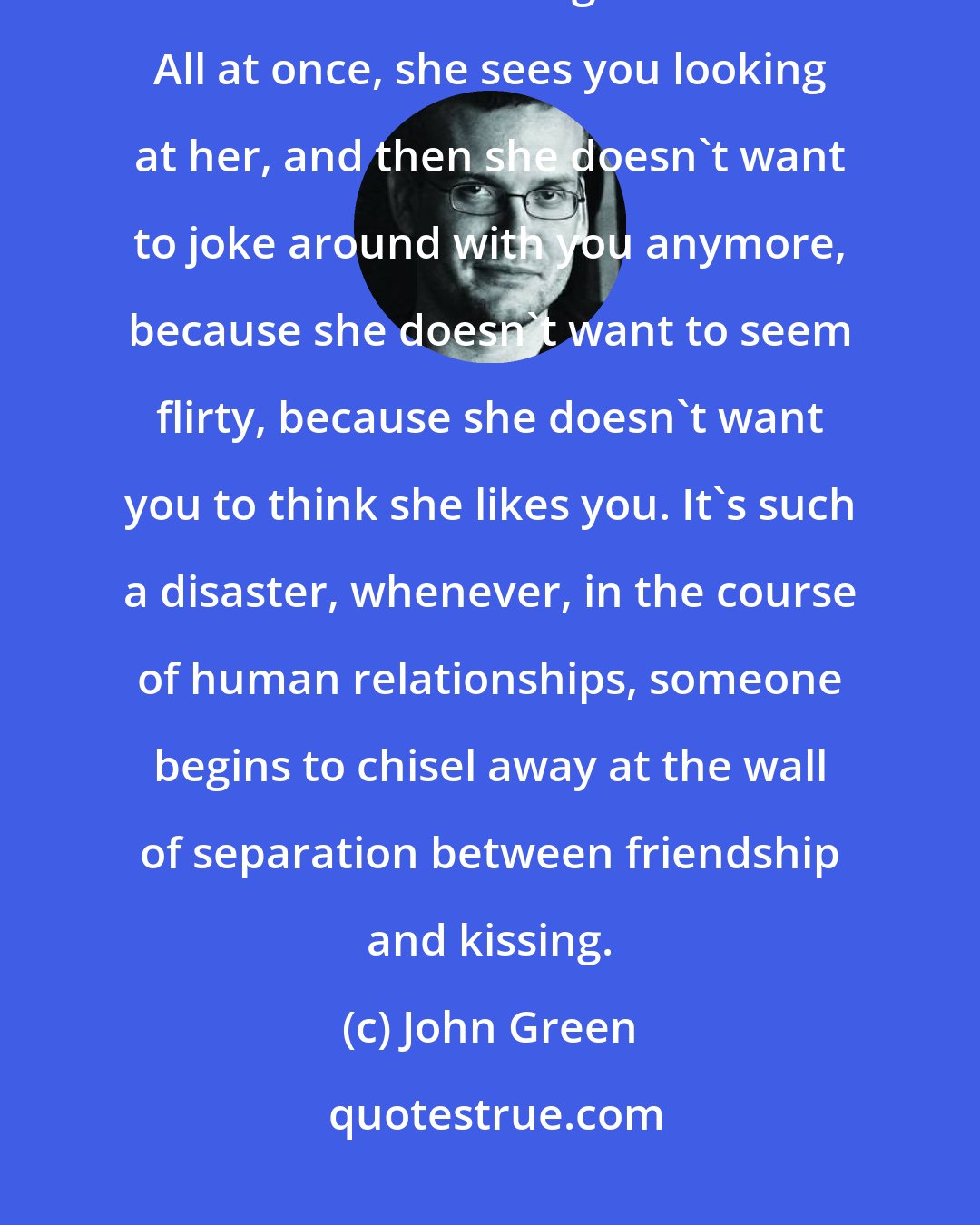 John Green: There is always the risk: something is good and good and good and good, and then all at once it gets awkward. All at once, she sees you looking at her, and then she doesn't want to joke around with you anymore, because she doesn't want to seem flirty, because she doesn't want you to think she likes you. It's such a disaster, whenever, in the course of human relationships, someone begins to chisel away at the wall of separation between friendship and kissing.