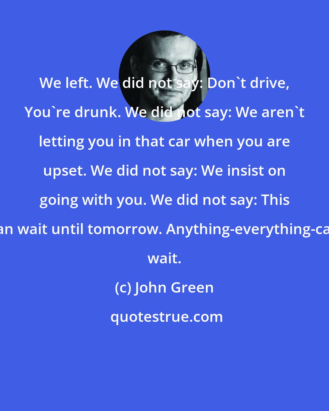 John Green: We left. We did not say: Don't drive, You're drunk. We did not say: We aren't letting you in that car when you are upset. We did not say: We insist on going with you. We did not say: This can wait until tomorrow. Anything-everything-can wait.