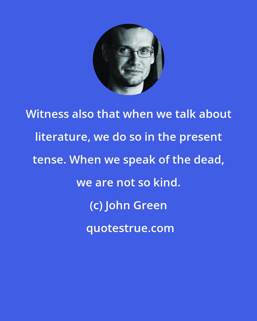 John Green: Witness also that when we talk about literature, we do so in the present tense. When we speak of the dead, we are not so kind.