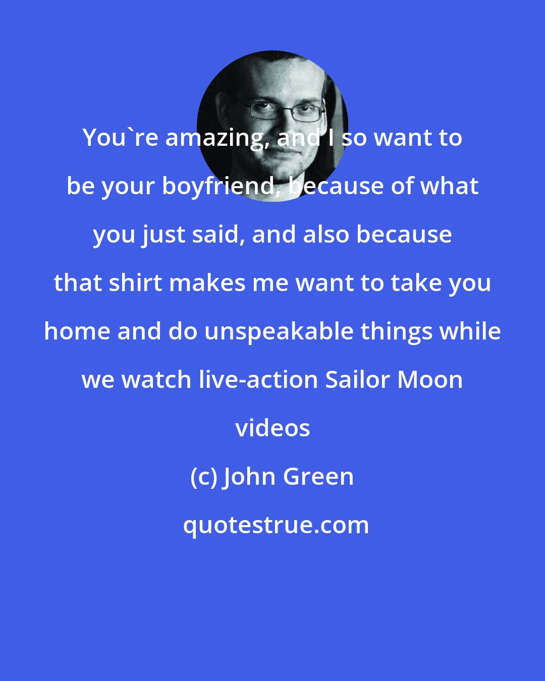 John Green: You're amazing, and I so want to be your boyfriend, because of what you just said, and also because that shirt makes me want to take you home and do unspeakable things while we watch live-action Sailor Moon videos