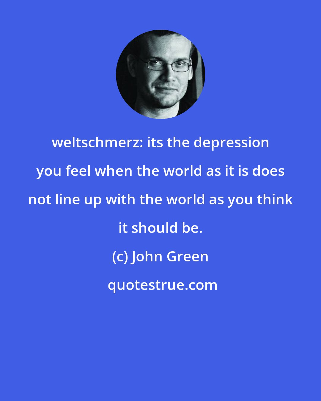 John Green: weltschmerz: its the depression you feel when the world as it is does not line up with the world as you think it should be.