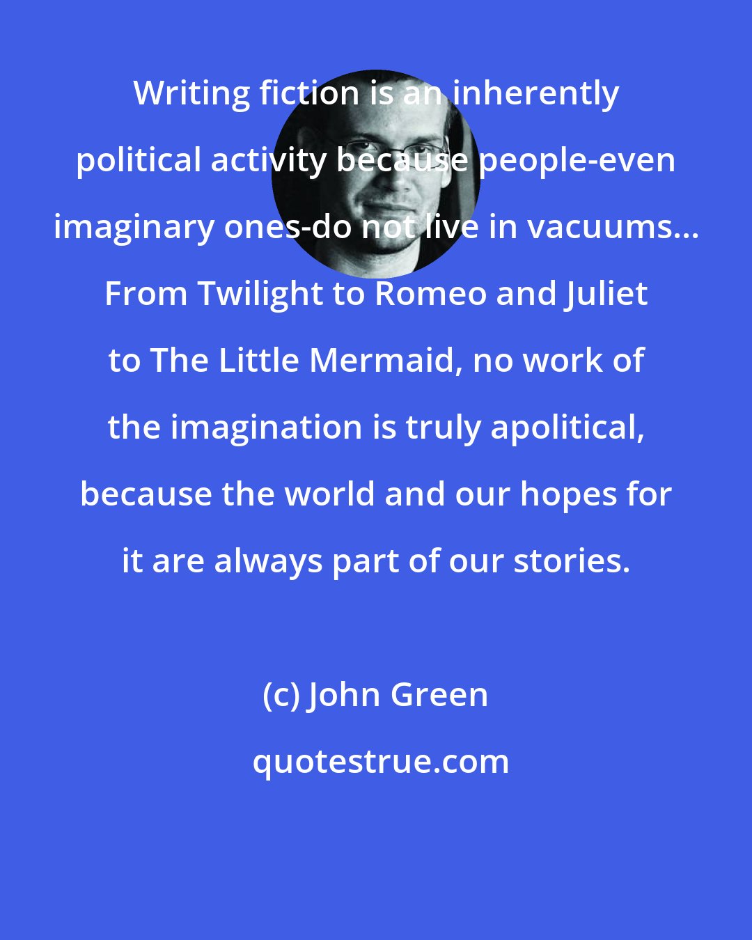 John Green: Writing fiction is an inherently political activity because people-even imaginary ones-do not live in vacuums... From Twilight to Romeo and Juliet to The Little Mermaid, no work of the imagination is truly apolitical, because the world and our hopes for it are always part of our stories.