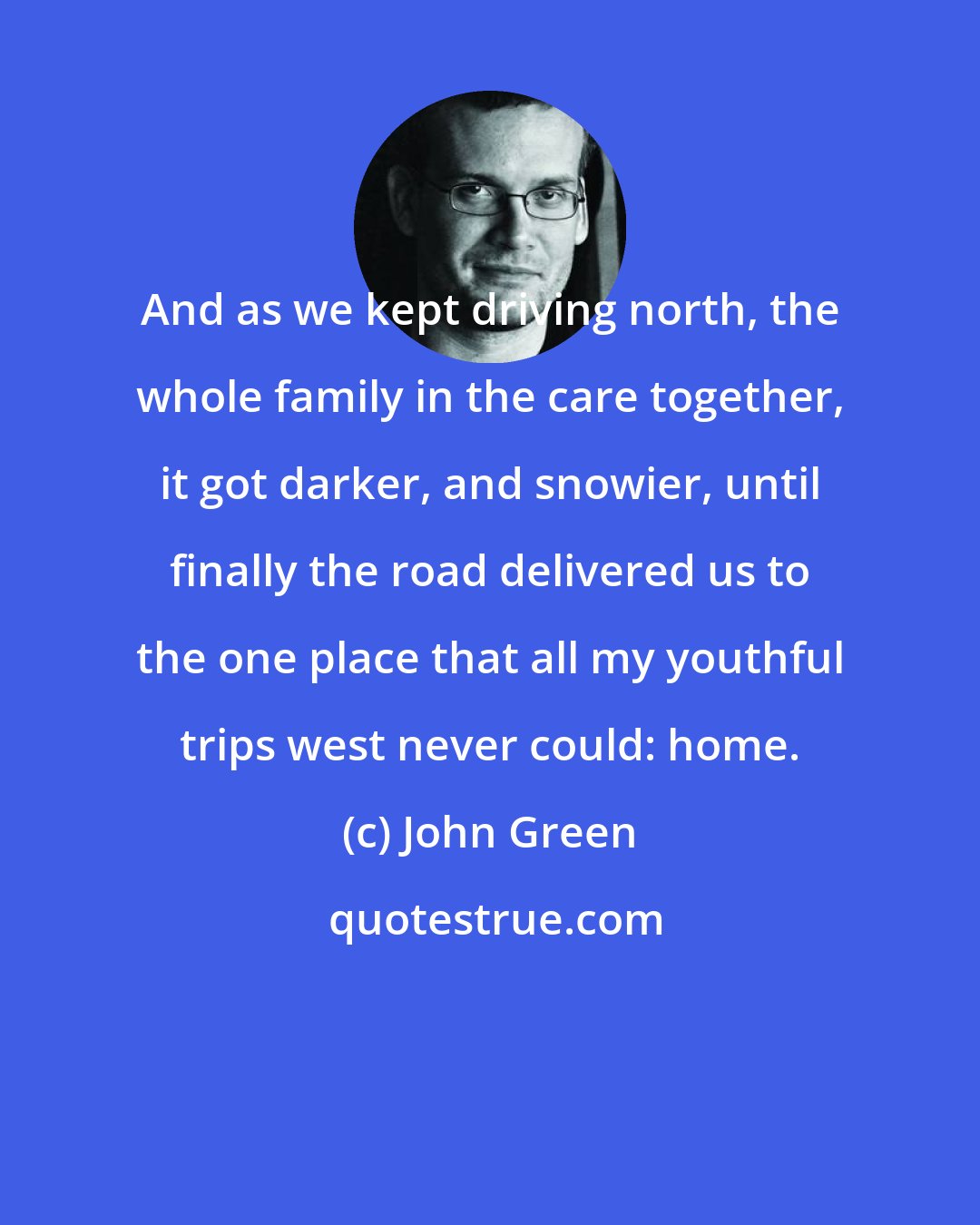 John Green: And as we kept driving north, the whole family in the care together, it got darker, and snowier, until finally the road delivered us to the one place that all my youthful trips west never could: home.