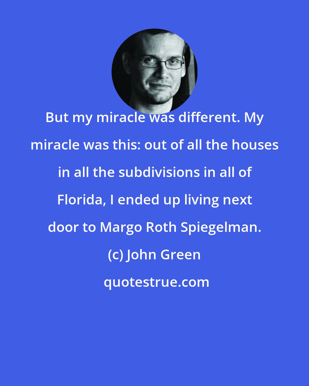 John Green: But my miracle was different. My miracle was this: out of all the houses in all the subdivisions in all of Florida, I ended up living next door to Margo Roth Spiegelman.