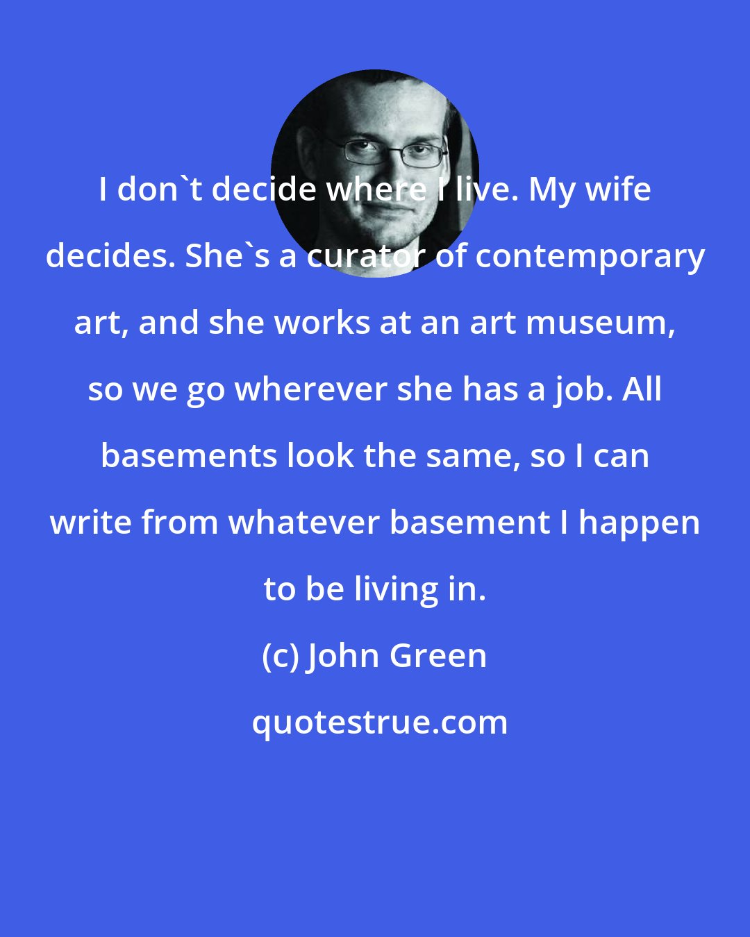 John Green: I don't decide where I live. My wife decides. She's a curator of contemporary art, and she works at an art museum, so we go wherever she has a job. All basements look the same, so I can write from whatever basement I happen to be living in.