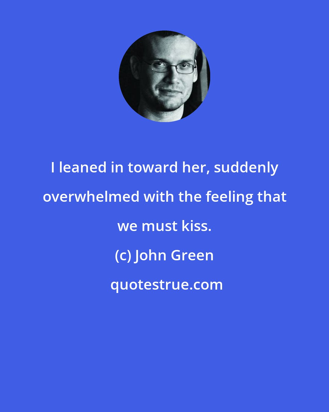 John Green: I leaned in toward her, suddenly overwhelmed with the feeling that we must kiss.