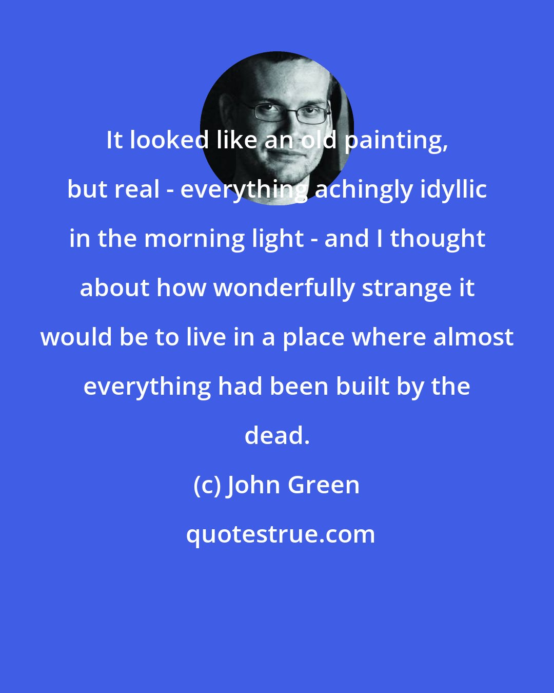 John Green: It looked like an old painting, but real - everything achingly idyllic in the morning light - and I thought about how wonderfully strange it would be to live in a place where almost everything had been built by the dead.
