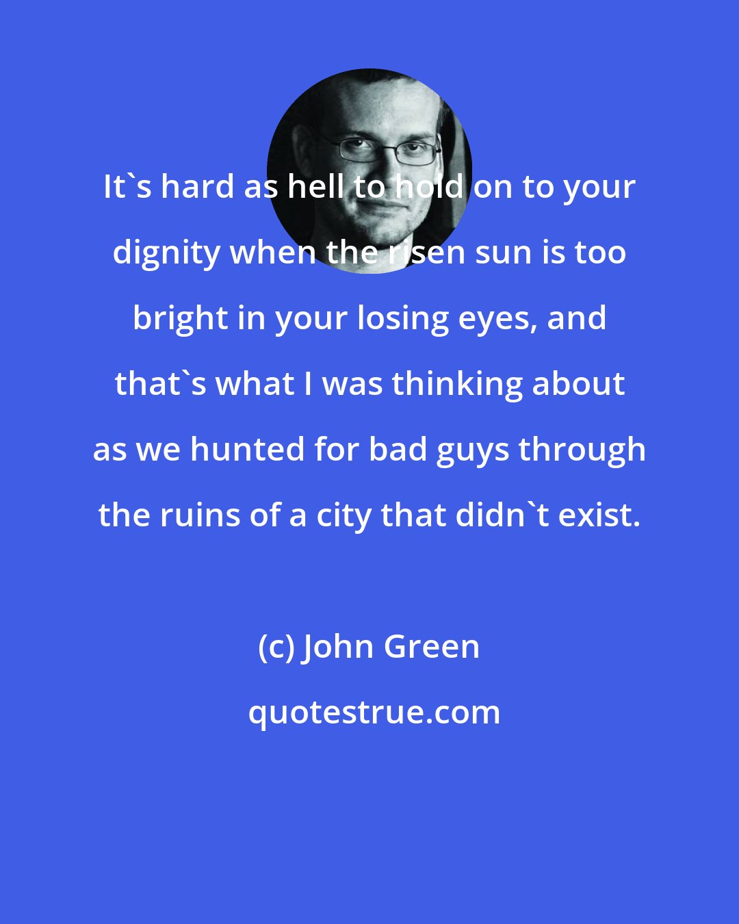 John Green: It's hard as hell to hold on to your dignity when the risen sun is too bright in your losing eyes, and that's what I was thinking about as we hunted for bad guys through the ruins of a city that didn't exist.