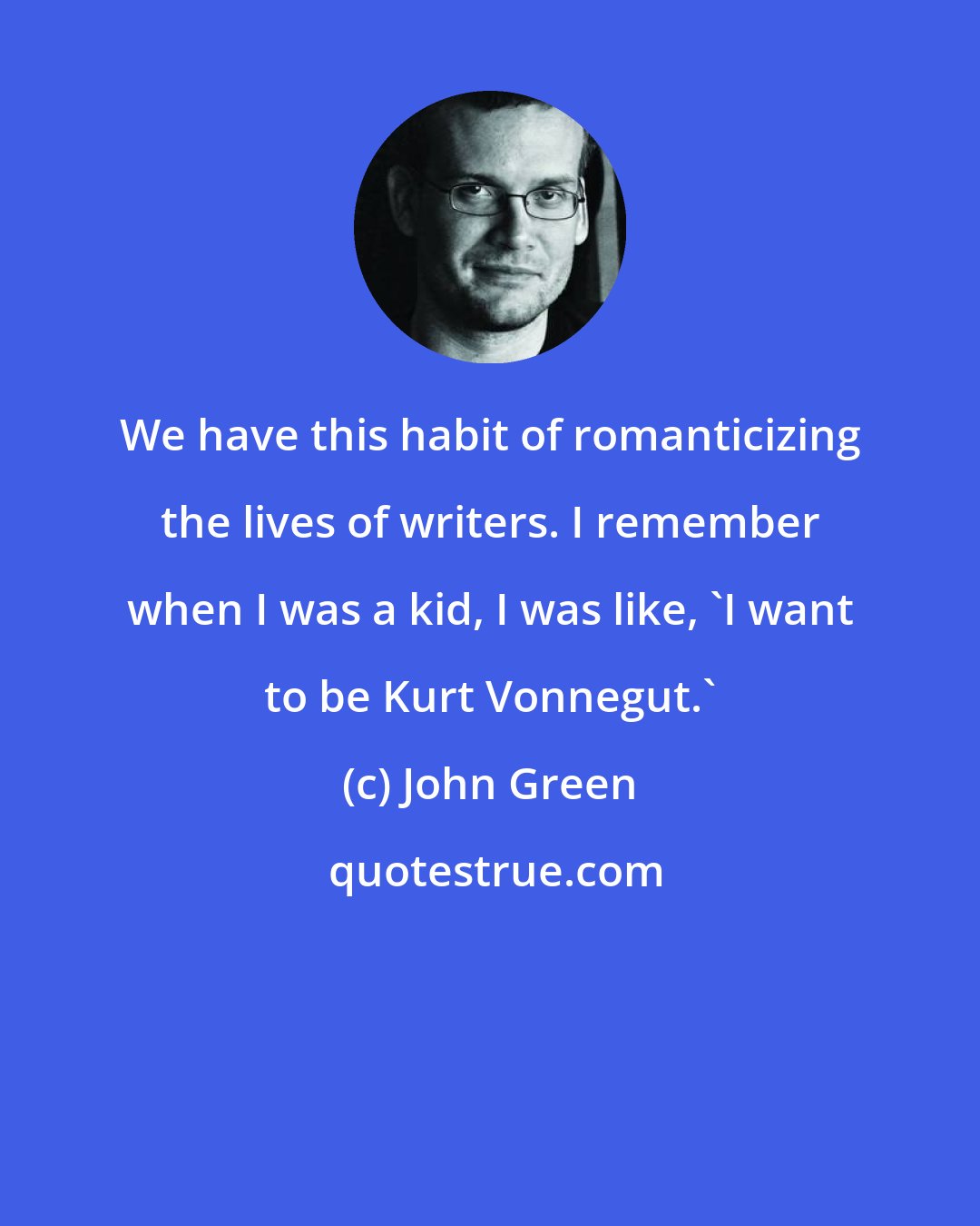 John Green: We have this habit of romanticizing the lives of writers. I remember when I was a kid, I was like, 'I want to be Kurt Vonnegut.'