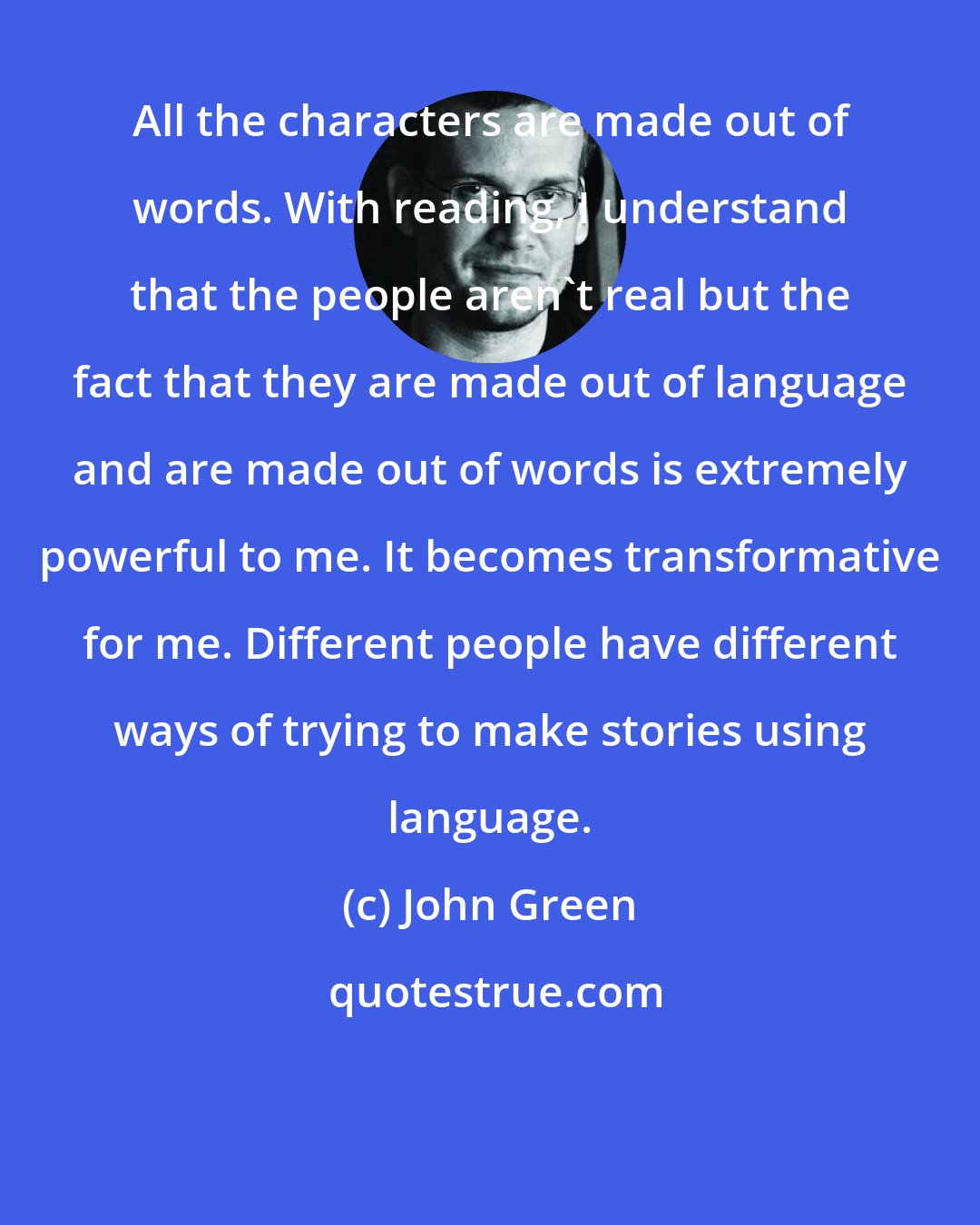 John Green: All the characters are made out of words. With reading, I understand that the people aren't real but the fact that they are made out of language and are made out of words is extremely powerful to me. It becomes transformative for me. Different people have different ways of trying to make stories using language.