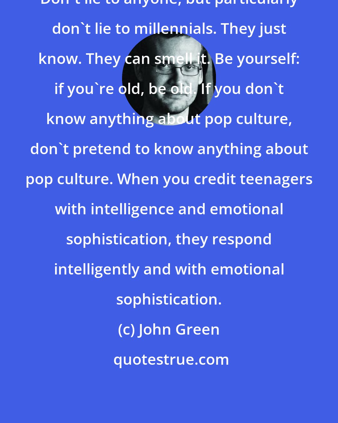 John Green: Don't lie to anyone, but particularly don't lie to millennials. They just know. They can smell it. Be yourself: if you're old, be old. If you don't know anything about pop culture, don't pretend to know anything about pop culture. When you credit teenagers with intelligence and emotional sophistication, they respond intelligently and with emotional sophistication.