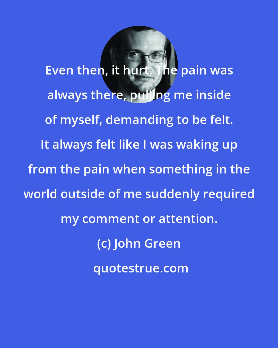 John Green: Even then, it hurt. The pain was always there, pulling me inside of myself, demanding to be felt. It always felt like I was waking up from the pain when something in the world outside of me suddenly required my comment or attention.