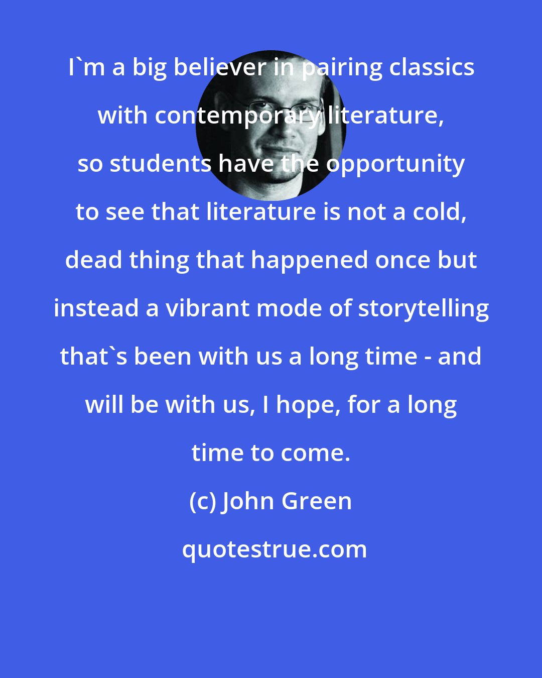 John Green: I'm a big believer in pairing classics with contemporary literature, so students have the opportunity to see that literature is not a cold, dead thing that happened once but instead a vibrant mode of storytelling that's been with us a long time - and will be with us, I hope, for a long time to come.